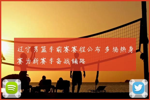 辽宁男篮季前赛赛程公布 多场热身赛为新赛季备战铺路