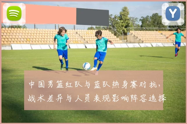 中国男篮红队与蓝队热身赛对抗,战术差异与人员表现影响阵容选择