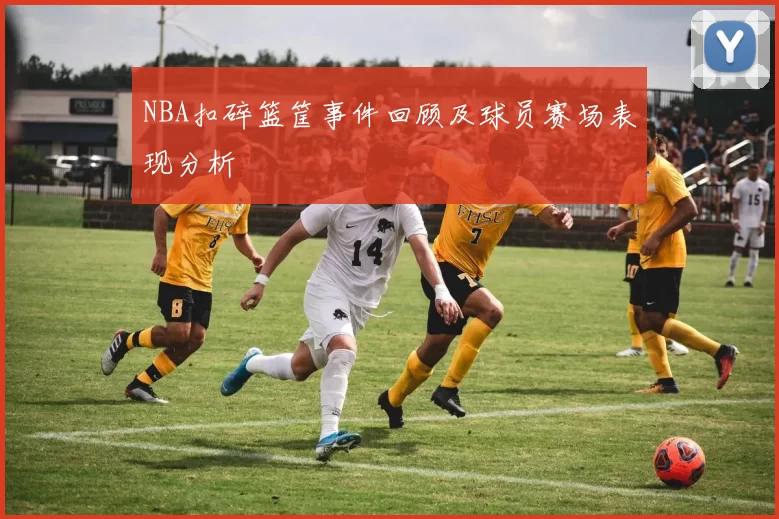 NBA扣碎篮筐事件回顾及球员赛场表现分析