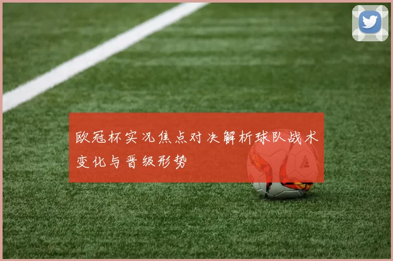 欧冠杯实况焦点对决解析球队战术变化与晋级形势