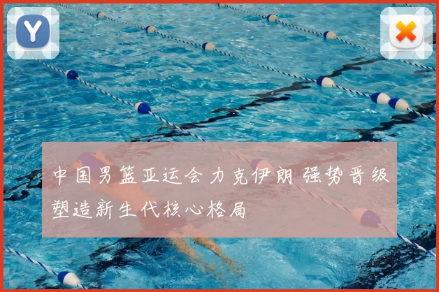 中国男篮亚运会力克伊朗 强势晋级塑造新生代核心格局