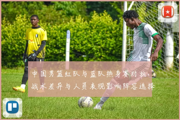 中国男篮红队与蓝队热身赛对抗,战术差异与人员表现影响阵容选择