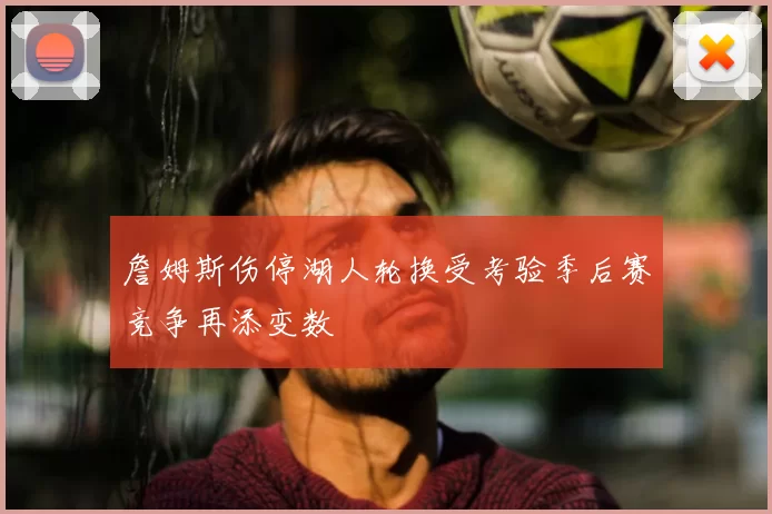 詹姆斯伤停湖人轮换受考验季后赛竞争再添变数