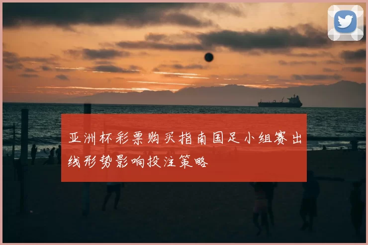 亚洲杯彩票购买指南国足小组赛出线形势影响投注策略