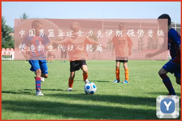 中国男篮亚运会力克伊朗 强势晋级塑造新生代核心格局