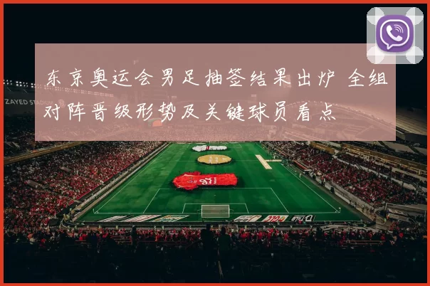 东京奥运会男足抽签结果出炉 全组对阵晋级形势及关键球员看点