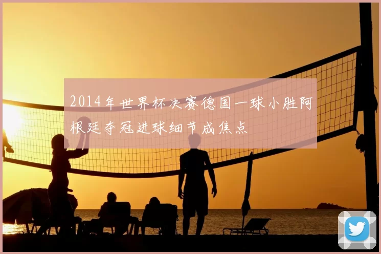 2014年世界杯决赛德国一球小胜阿根廷夺冠进球细节成焦点