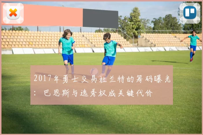 2017年勇士交易杜兰特的筹码曝光：巴恩斯与选秀权成关键代价