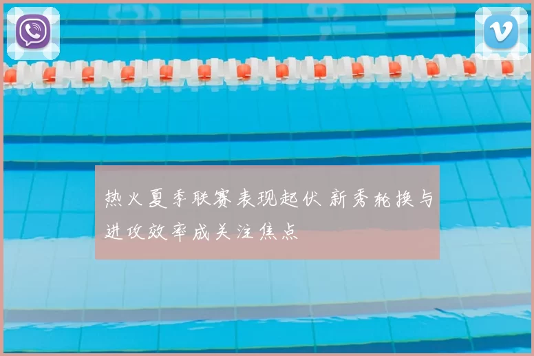 热火夏季联赛表现起伏 新秀轮换与进攻效率成关注焦点