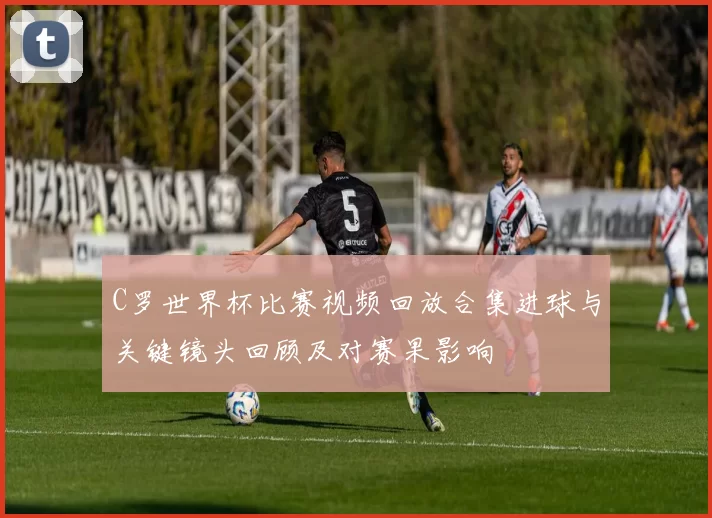 C罗世界杯比赛视频回放合集进球与关键镜头回顾及对赛果影响