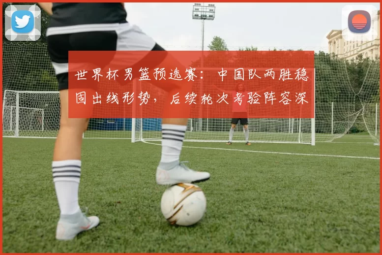 世界杯男篮预选赛：中国队两胜稳固出线形势，后续轮次考验阵容深度