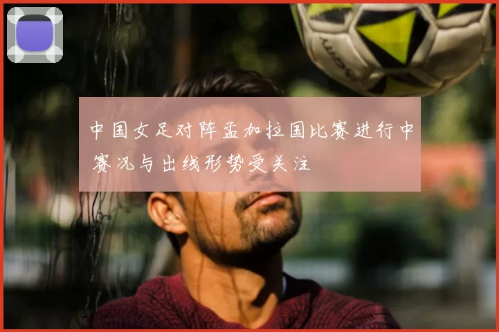 中国女足对阵孟加拉国比赛进行中 赛况与出线形势受关注