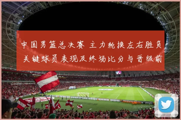 中国男篮总决赛 主力轮换左右胜负 关键球员表现及终场比分与晋级前景