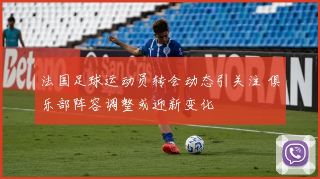 法国足球运动员转会动态引关注 俱乐部阵容调整或迎新变化