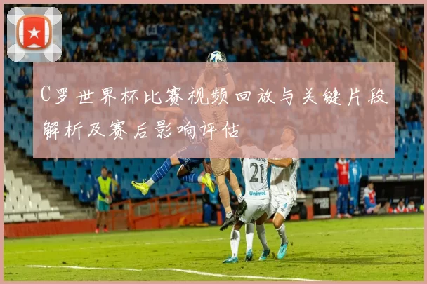 C罗世界杯比赛视频回放与关键片段解析及赛后影响评估