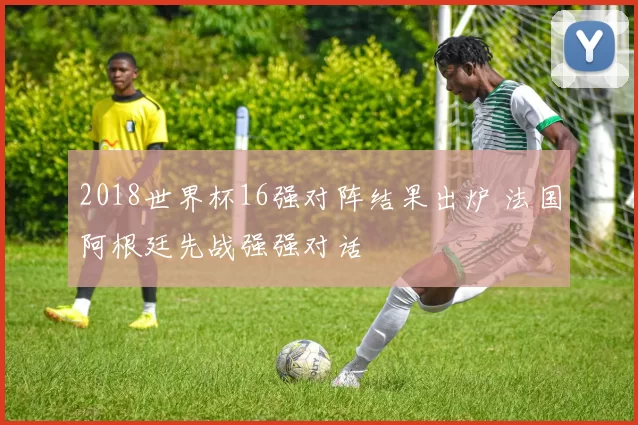 2018世界杯16强对阵结果出炉 法国阿根廷先战强强对话