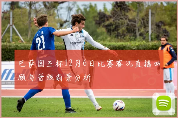 巴萨国王杯12月6日比赛赛况直播回顾与晋级前景分析