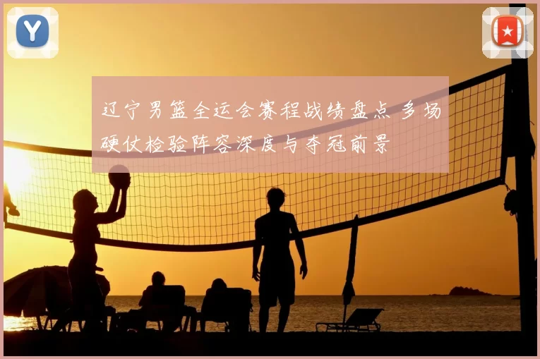 辽宁男篮全运会赛程战绩盘点 多场硬仗检验阵容深度与夺冠前景