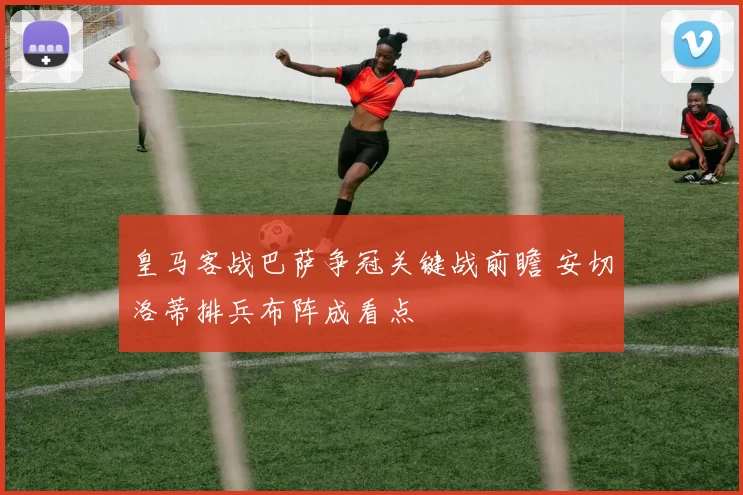 皇马客战巴萨争冠关键战前瞻 安切洛蒂排兵布阵成看点