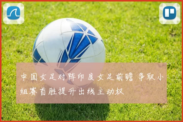 中国女足对阵印度女足前瞻 争取小组赛首胜提升出线主动权