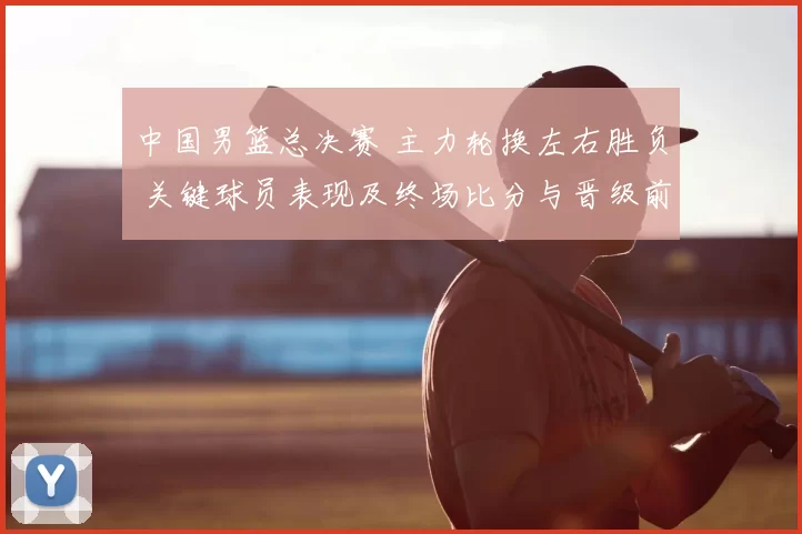 中国男篮总决赛 主力轮换左右胜负 关键球员表现及终场比分与晋级前景
