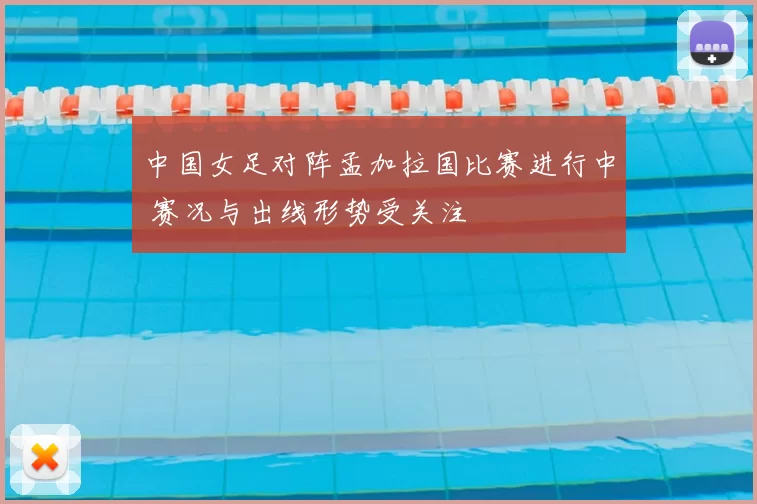 中国女足对阵孟加拉国比赛进行中 赛况与出线形势受关注