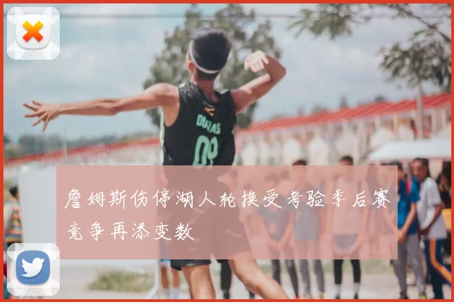 詹姆斯伤停湖人轮换受考验季后赛竞争再添变数