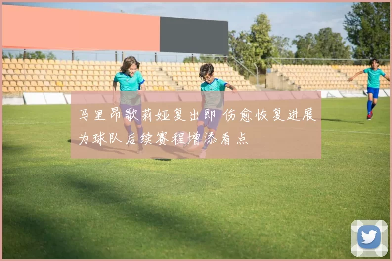 马里昂歌莉娅复出即 伤愈恢复进展为球队后续赛程增添看点