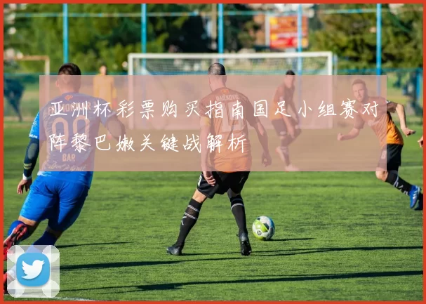 亚洲杯彩票购买指南国足小组赛对阵黎巴嫩关键战解析