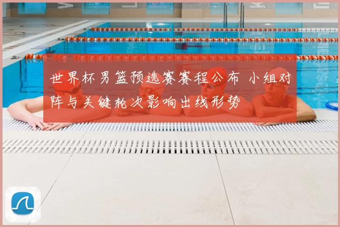世界杯男篮预选赛赛程公布 小组对阵与关键轮次影响出线形势