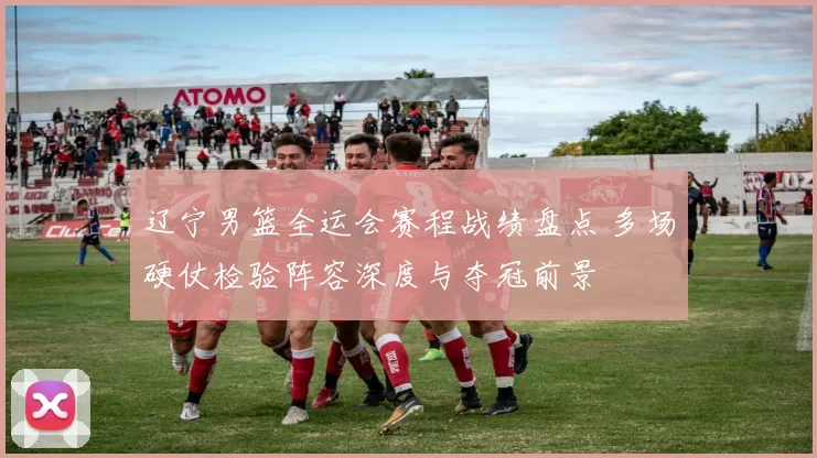 辽宁男篮全运会赛程战绩盘点 多场硬仗检验阵容深度与夺冠前景