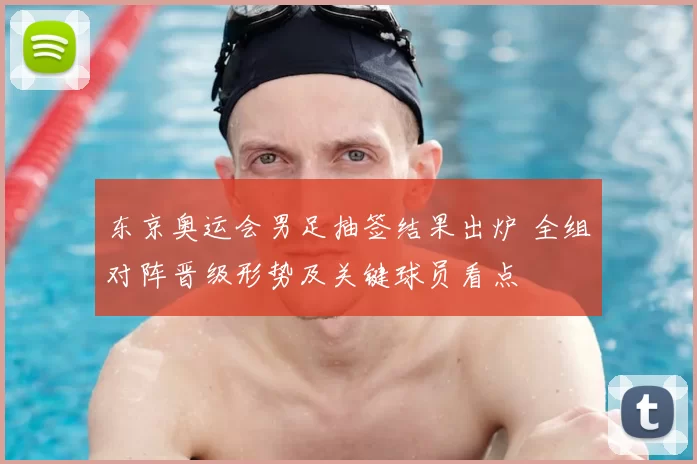 东京奥运会男足抽签结果出炉 全组对阵晋级形势及关键球员看点