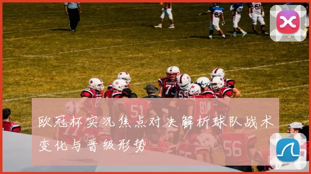 欧冠杯实况焦点对决解析球队战术变化与晋级形势