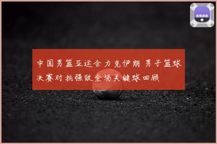 中国男篮亚运会力克伊朗 男子篮球决赛对抗强敌全场关键球回顾
