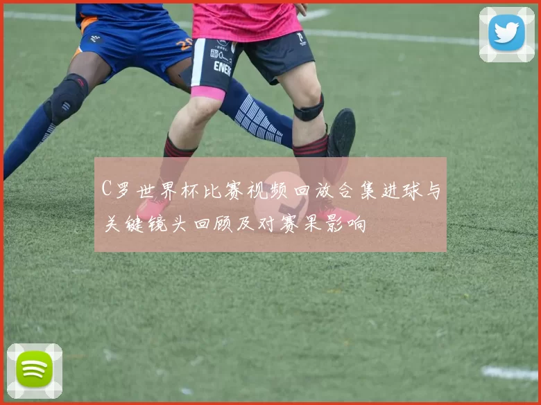 C罗世界杯比赛视频回放合集进球与关键镜头回顾及对赛果影响