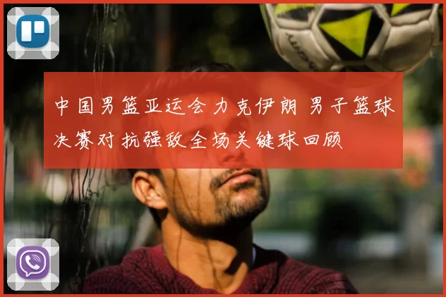 中国男篮亚运会力克伊朗 男子篮球决赛对抗强敌全场关键球回顾