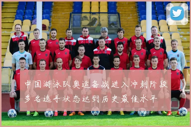 中国游泳队奥运备战进入冲刺阶段多名选手状态达到历史最佳水平
