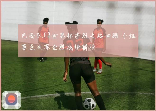 巴西队02世界杯夺冠之路回顾 小组赛至决赛全胜战绩解读