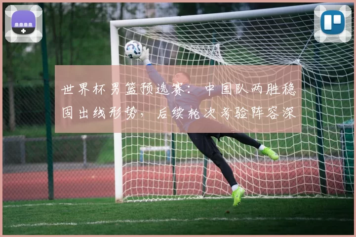 世界杯男篮预选赛：中国队两胜稳固出线形势，后续轮次考验阵容深度