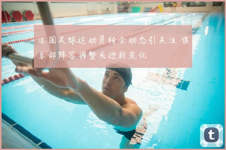 法国足球运动员转会动态引关注 俱乐部阵容调整或迎新变化