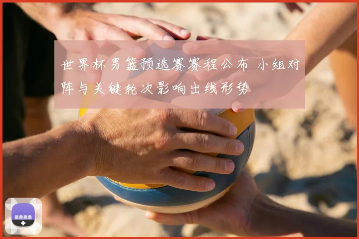 世界杯男篮预选赛赛程公布 小组对阵与关键轮次影响出线形势