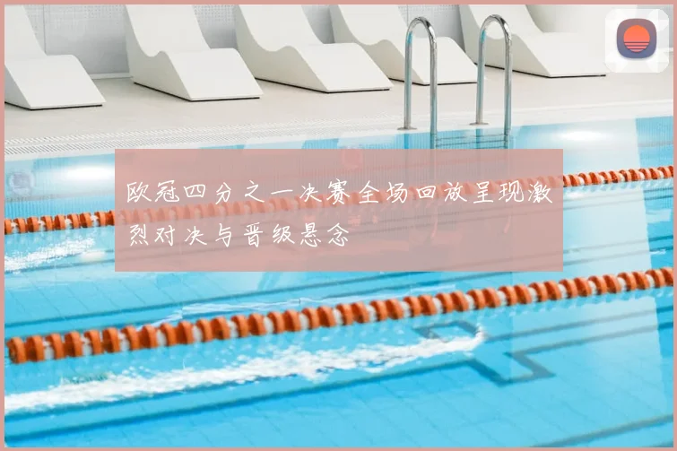 欧冠四分之一决赛全场回放呈现激烈对决与晋级悬念