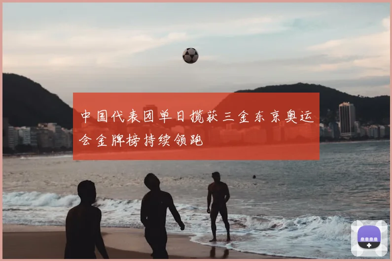 中国代表团单日揽获三金东京奥运会金牌榜持续领跑