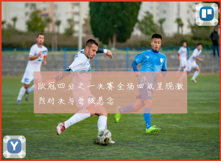 欧冠四分之一决赛全场回放呈现激烈对决与晋级悬念